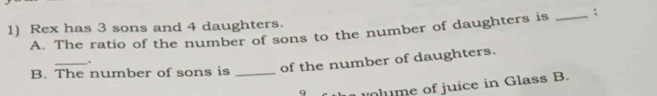 Rex has 3 sons and 4 daughters. 
A. The ratio of the number of sons to the number of daughters is _: 
. 
B. The number of sons is _of the number of daughters. 
n me of juice in Glass B.