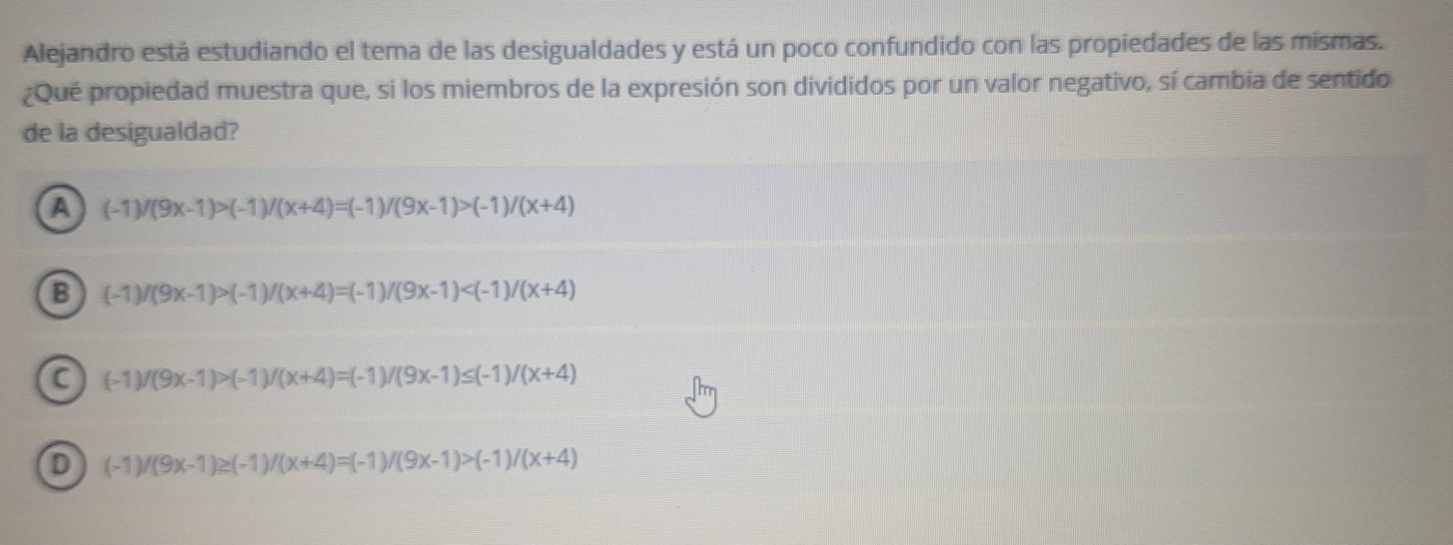 Alejandro está estudiando el tema de las desigualdades y está un poco confundido con las propiedades de las mismas.
¿Qué propiedad muestra que, si los miembros de la expresión son divididos por un valor negativo, sí cambia de sentido
de la desigualdad?
a (-1)/(9x-1)>(-1)/(x+4)=(-1)/(9x-1)>(-1)/(x+4)
B (-1)/(9x-1)>(-1)/(x+4)=(-1)/(9x-1)
a (-1)/(9x-1)>(-1)/(x+4)=(-1)/(9x-1)≤ (-1)/(x+4)
D (-1)/(9x-1)≥ (-1)/(x+4)=(-1)/(9x-1)>(-1)/(x+4)