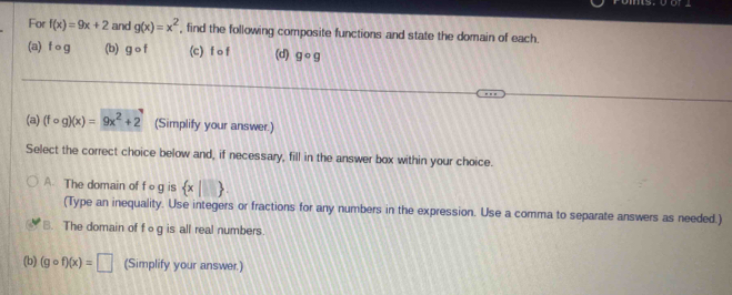 For f(x)=9x+2 and g(x)=x^2 find the following composite functions and state the domain of each.
(a) f o g (b) gcirc f (c) f o f (d) gcirc g
(a) (fcirc g)(x)=9x^2+2 (Simplify your answer.)
Select the correct choice below and, if necessary, fill in the answer box within your choice.
A The domain of f og is  x|□ . 
(Type an inequality. Use integers or fractions for any numbers in the expression. Use a comma to separate answers as needed.)
B. The domain of fog is all real numbers.
(b) (gcirc f)(x)=□ (Simplify your answer.)