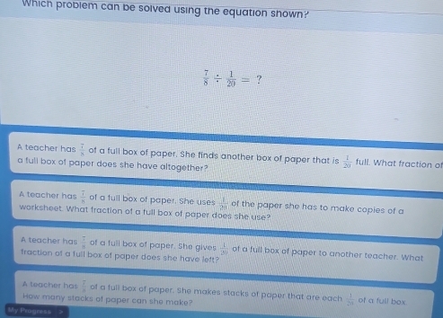 Which probiem can be solved using the equation shown?
 7/8 /  1/20 = ?
A teacher has frac 7 7/8 overline 8 of a full box of paper. She finds another box of paper that is  1/20  full. What fraction of
a full box of paper does she have altogether?
A teacher has frac overline Ioverline B of a full box of paper. She uses  1/20  of the paper she has to make copies of a
worksheet. What fraction of a full box of paper does she use?
A teacher has  7/8  of a full box of paper. She gives  1/20  of a full box of paper to another teacher. What
fraction of a full box of paper does she have left?
A teacher has  7/8  of a full box of paper. She makes stacks of paper that are each  1/2a  of a full box
How many stacks of paper can she make?
My Progress >