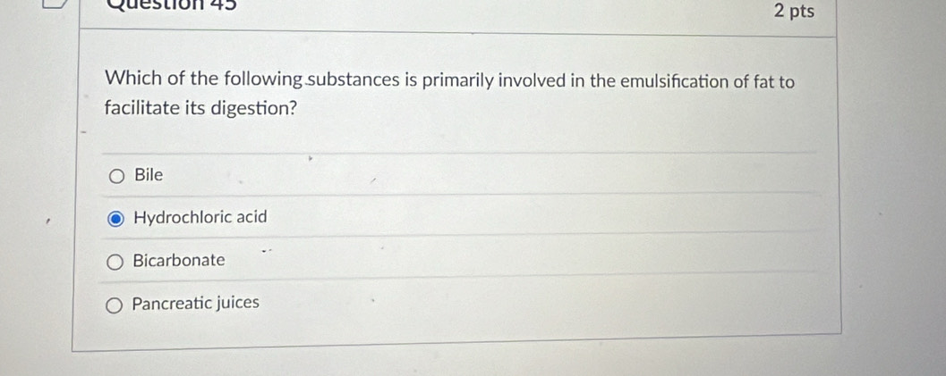 Which of the following substances is primarily involved in the emulsifcation of fat to
facilitate its digestion?
Bile
Hydrochloric acid
Bicarbonate
Pancreatic juices