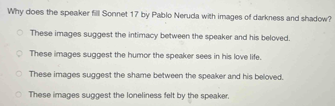 Why does the speaker fill Sonnet 17 by Pablo Neruda with images of darkness and shadow?
These images suggest the intimacy between the speaker and his beloved.
These images suggest the humor the speaker sees in his love life.
These images suggest the shame between the speaker and his beloved.
These images suggest the loneliness felt by the speaker.