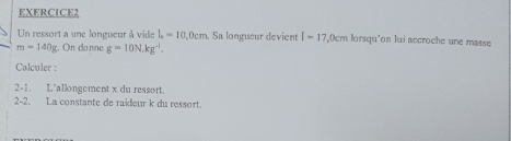 Un ressort a une longueur à vide l_1=10,0cm. Sa longueur devient I=17 ,Ocm lorsqu'on lui accroche une masse
m=140g;, On donne g=10N.kg^(-1). 
Calculer : 
2-1. L'allongement x du ressort. 
2-2. La constante de raideur k du ressort.