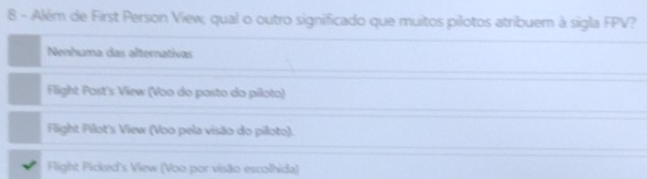 Além de First Person View, qual o outro significado que muitos pilotos atribuem à sigla FPV?
Nenhuma das alternativas
Flight Post's View (Voo do pasto do piloto)
Flight Pilot's View (Voo pela visão do piloto).
Flight Picked's View (Voo por visão escolhida)