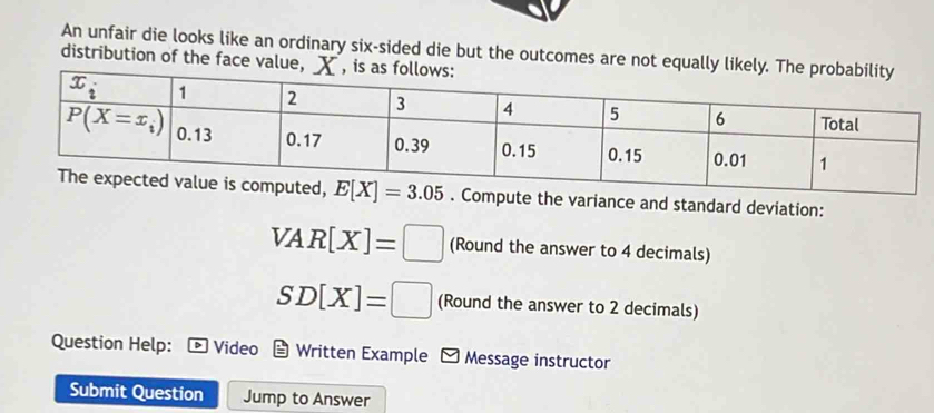 An unfair die looks like an ordinary six-sided die but the outcomes are not equally like
distribution of the face value, X
Compute the variance and standard deviation:
VAR[X]=□ (Round the answer to 4 decimals)
SD[X]=□ (Round the answer to 2 decimals)
Question Help: Video Written Example - Message instructor
Submit Question Jump to Answer