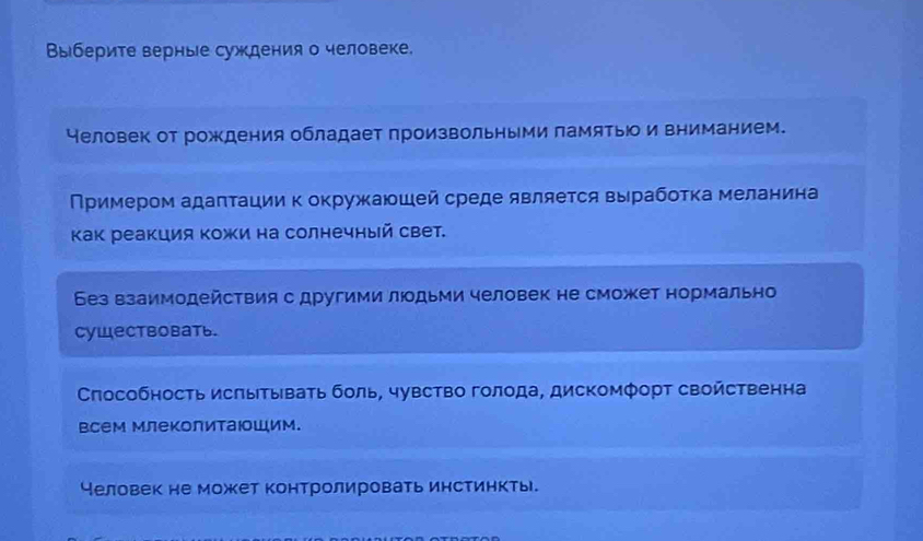 Выберите верные суждения о человеке.
Человек от рождения обладает произвольными памятыо и вниманием.
Примером адаπτации к окружаюшей среде является вырабоτка меланина
Κак реакция Κожи на солнечный свет.
Без взаимодействия с другими люодьми человек не сможет нормально
Cуществовать.
Слособность исπытывать боль, чувство голода, дискомфорт свойственна
всем млеколитаюошим.
человек не может контролировать инстинкты.