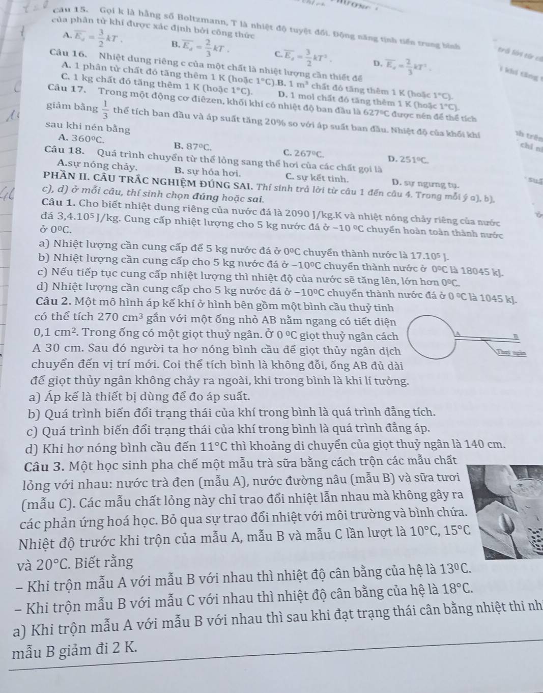 của phân tử khí được xác định bởi công thức
cau 15. Gọi k là hằng số Boltzmann, T là nhiệt độ tuyệt đối. Động năng tịnh tiến trung bình trá lớ4 từ cí
A. overline E_d= 3/2 kT. B. overline E_d= 2/3 kT. C. overline E_a= 3/2 kT^2. overline E_4= 2/3 kT^2.
D.
Câu 16. Nhiệt dung riêng c của một chất là nhiệt lượng cần thiết để
1 khi tăng  1
A. 1 phân tử chất đó tăng thêm 1 K (hoặc 1°C) .B, 1m^3 chất đó tăng thêm 1 K (hoặc 1°C)
C. 1 kg chất đó tăng thêm 1 K (hoặc 1°C). D. 1 mol chất đó tăng thêm 1 K (hoặc 1°C).
Câu 17. Trong một động cơ điêzen, khối khí có nhiệt độ ban đầu là 627°C được nên để thể tích
giảm bằng  1/3  thể tích ban đầu và áp suất tăng 20% so với áp suất ban đầu. Nhiệt độ của khối khí sh trên
sau khi nén bằng
A. 360°C.
chi nì
B. 87°C. C. 267°C. D. 251°C.
Câu 18. Quá trình chuyển từ thể lỏng sang thể hơi của các chất gọi là
A.sự nóng chảy. B. sự hóa hơi. C. sự kết tinh. D. sự ngừng tụ.
suấ
PHÀN II. CÂU TRẢC NGHIỆM ĐÚNG SAI. Thí sinh trả lời từ câu 1 đến câu 4. Trong mỗi ý a), b),
c), d) ở mỗi câu, thí sinh chọn đúng hoặc sai.
Câu 1. Cho biết nhiệt dung riêng của nước đá là 2090 J/kg.K và nhiệt nóng chảy riêng của nước
ǒ
đá 3,4.10^5J/kg g. Cung cấp nhiệt lượng cho 5 kg nước đá sigma -10°C chuyển hoàn toàn thành nước
ở 0°C.
a) Nhiệt lượng cần cung cấp để 5 kg nước đá ở 0°C chuyển thành nước là 17.10^5J.
b) Nhiệt lượng cần cung cấp cho 5 kg nước đá ở -10°C chuyển thành nước ở 0°C là 18045 kJ.
c) Nếu tiếp tục cung cấp nhiệt lượng thì nhiệt độ của nước sẽ tăng lên, lớn hơn 0°C
d) Nhiệt lượng cần cung cấp cho 5 kg nước đá Ở -10°C chuyển thành nước đá ở 0°C là 1045 kJ.
Câu 2. Một mô hình áp kế khí ở hình bên gồm một bình cầu thuỷ tinh
có thể tích 270cm^3 gắn với một ống nhỏ AB nằm ngang có tiết diện
0,1cm^2. Trong ống có một giọt thuỷ ngân. Ở 0°C giọt thuỷ ngân cách
A 30 cm. Sau đó người ta hơ nóng bình cầu để giọt thủy ngân dịc
chuyển đến vị trí mới. Coi thể tích bình là không đỗi, ống AB đủ d
để giọt thủy ngân không chảy ra ngoài, khi trong bình là khi lí tưởng.
a) Áp kế là thiết bị dùng để đo áp suất.
b) Quá trình biến đổi trạng thái của khí trong bình là quá trình đằng tích.
c) Quá trình biến đổi trạng thái của khí trong bình là quá trình đẳng áp.
d) Khi hơ nóng bình cầu đến 11°C thì khoảng di chuyển của giọt thuỷ ngân là 140 cm.
Câu 3. Một học sinh pha chế một mẫu trà sữa bằng cách trộn các mẫu chất
lỏng với nhau: nước trà đen (mẫu A), nước đường nâu (mẫu B) và sữa tươi
(mẫu C). Các mẫu chất lỏng này chỉ trao đổi nhiệt lẫn nhau mà không gây ra
các phản ứng hoá học. Bỏ qua sự trao đổi nhiệt với môi trường và bình chứa
Nhiệt độ trước khi trộn của mẫu A, mẫu B và mẫu C lần lượt là 10°C,15°C
và 20°C. Biết rằng
- Khi trộn mẫu A với mẫu B với nhau thì nhiệt độ cân bằng của hệ là 13°C.
- Khi trộn mẫu B với mẫu C với nhau thì nhiệt độ cân bằng của hệ là 18°C.
a) Khi trộn mẫu A với mẫu B với nhau thì sau khi đạt trạng thái cân bằng nhiệt thi nh
mẫu B giảm đi 2 K.