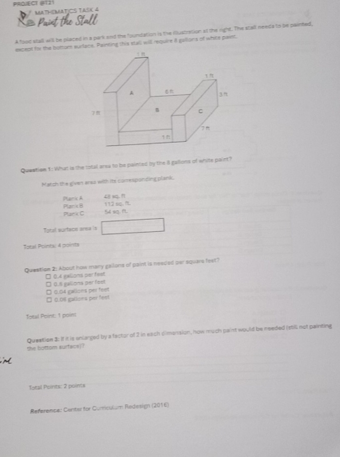 PROJECT @T21
MATHEMATICS TASK 4
X Paint the Stall
A food stall will be placed in a park and the foundation is the ilustration at the right. The stall needs to be painted,
except for the bottom surface. Painting this stall will require 8 gallons of white paint.
Question 1: What is the total area to be painted by the 8 gallons of white paint?
Match the given area with its corresponding plank.
Plank A 48 sq. ft
Plank B 112 sq. f.
Plank C 54 sq. f'L.
Total surface area is
Total Points: 4 points
Question 2: About how many gallons of paint is needed per square feet?
□ 0.4 galions per feet
□ 0.5 gallons per feet
□ 0.04 gallons per feet
□ 0.06 gallons per feet
Total Point: 1 point
Question 3: If it is enlarged by a factor of 2 in each dimension, how much paint would be needed (still not painting
the bottom surface)?
Total Points: 2 points
Reference: Center for Corriculum Redesign (2016)