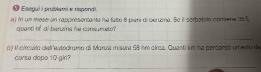 Esegui i problemi e rispondi. 
a) In un mese un rappresentante ha fatto 8 pieni di benzina. Se il serbatoio contiene 35
quanti hl di benzina ha consumato? 
_ 
b) Il circuito dell’autodromo di Monza misura 58 hm circa. Quanti km ha percorso un'auto da 
corsa dopo 10 giri? 
_