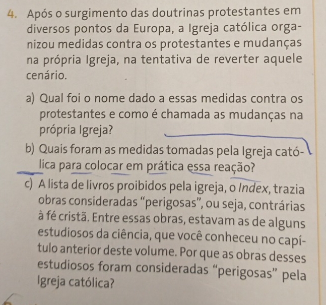 Após o surgimento das doutrinas protestantes em 
diversos pontos da Europa, a Igreja católica orga- 
nizou medidas contra os protestantes e mudanças 
na própria Igreja, na tentativa de reverter aquele 
cenário. 
a) Qual foi o nome dado a essas medidas contra os 
protestantes e como é chamada as mudanças na 
própria Igreja? 
b) Quais foram as medidas tomadas pela Igreja cató- 
lica para colocar em prática essa reação? 
c) A lista de livros proibidos pela igreja, o Index, trazia 
obras consideradas “perigosas”, ou seja, contrárias 
à fé cristã. Entre essas obras, estavam as de alguns 
estudiosos da ciência, que você conheceu no capí- 
tulo anterior deste volume. Por que as obras desses 
estudiosos foram consideradas “perigosas” pela 
Igreja católica?