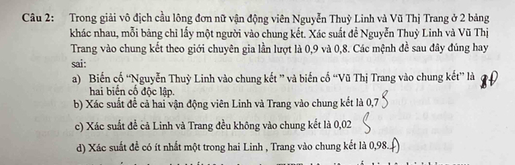 Trong giải vô địch cầu lông đơn nữ vận động viên Nguyễn Thuỳ Linh và Vũ Thị Trang ở 2 bảng
khác nhau, mỗi bảng chỉ lấy một người vào chung kết. Xác suất đề Nguyễn Thuỳ Linh và Vũ Thị
Trang vào chung kết theo giới chuyên gia lần lượt là 0,9 và 0, 8. Các mệnh đề sau đây đúng hay
sai:
a) Biến cố “Nguyễn Thuỳ Linh vào chung kết ” và biến cố “Vũ Thị Trang vào chung kết” là
hai biến cố độc lập.
b) Xác suất đề cả hai vận động viên Linh và Trang vào chung kết là 0,7
c) Xác suất đề cả Linh và Trang đều không vào chung kết là 0,02
d) Xác suất đề có ít nhất một trong hai Linh , Trang vào chung kết là 0,98...