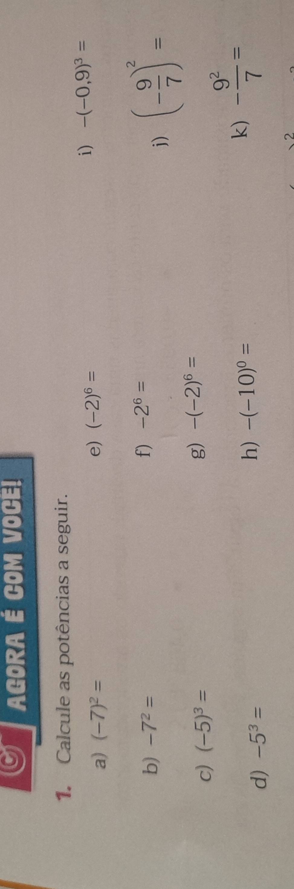 AGORA É COM VOCE! 
1. Calcule as potências a seguir. 
i) -(-0,9)^3=
a) (-7)^2=
e) (-2)^6=
b) -7^2= f) -2^6=
j) (- 9/7 )^2=
c) (-5)^3=
g) -(-2)^6=
k) - 9^2/7 =
d) -5^3=
h) -(-10)^0=
2