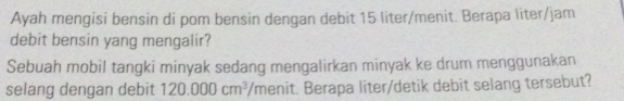 Ayah mengisi bensin di pom bensin dengan debit 15 liter /menit. Berapa liter/jam
debit bensin yang mengalir?
Sebuah mobil tangki minyak sedang mengalirkan minyak ke drum menggunakan
selang dengan debit 120.000cm^3 'menit. Berapa liter/detik debit selang tersebut?