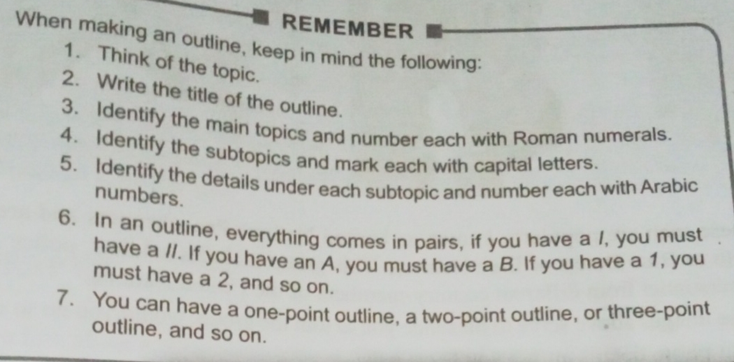 REMEMBER 
When making an outline, keep in mind the following: 
1. Think of the topic. 
2. Write the title of the outline. 
3. Identify the main topics and number each with Roman numerals. 
4. Identify the subtopics and mark each with capital letters. 
5. Identify the details under each subtopic and number each with Arabic 
numbers. 
6. In an outline, everything comes in pairs, if you have a 1, you must 
have a //. If you have an A, you must have a B. If you have a 1, you 
must have a 2, and so on. 
7. You can have a one-point outline, a two-point outline, or three-point 
outline, and so on.