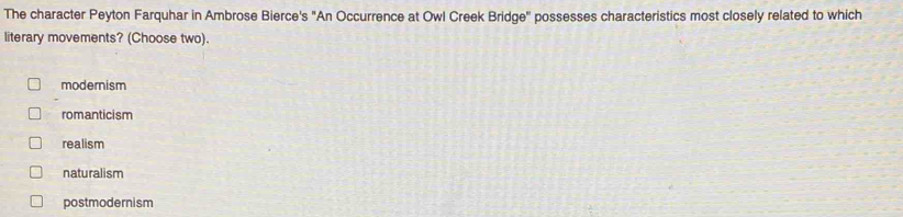 The character Peyton Farquhar in Ambrose Bierce's "An Occurrence at Owl Creek Bridge" possesses characteristics most closely related to which
literary movements? (Choose two).
modernism
romanticism
realism
naturalism
postmodernism