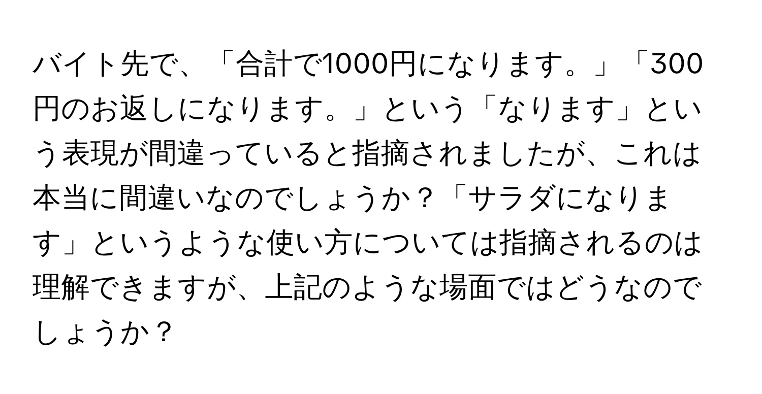 バイト先で、「合計で1000円になります。」「300円のお返しになります。」という「なります」という表現が間違っていると指摘されましたが、これは本当に間違いなのでしょうか？「サラダになります」というような使い方については指摘されるのは理解できますが、上記のような場面ではどうなのでしょうか？