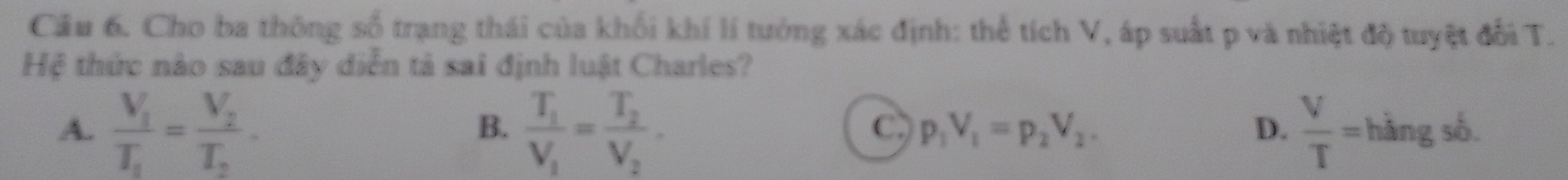 Cho ba thông số trạng thái của khối khí lí tướng xác định: thể tích V, áp suất p và nhiệt độ tuyệt đổi T.
Hệ thức nào sau đây diễn tả sai định luật Charles?
B.
C p_1V_1=p_2V_2.
D.
A. frac V_1T_1=frac V_2T_2. frac T_1V_1=frac T_2V_2.  V/T = h sàng số.
