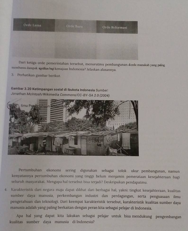 ri ketiga orde pemerintahan tersebut, menurutmu pembangunan dorde manakah yang paling 
membawa dampak signifkan bagi kemajuan Indonesia? Jelaskan alasannya. 
3. Perhatikan gambar berikut. 
Gambar 3.20 Ketimpangan sosial di ibukota Indonesia Sumber: 
Jonathan McIntosh/Wikimedia Commons/CC-BY-SA 2.0 (2004) 
Pertumbuhan ekonomi sering digunakan sebagai tolok ukur pembangunan, namun 
kenyatannya pertumbuhan ekonomi yang tinggi belum menjamin pemerataan kesejahteraan bagi 
seluruh masyarakat. Mengapa hal tersebut bisa terjadi? Deskripsikan pendapatmu. 
4. Karakteristik dari negara maju dapat dilihat dari berbagai hal, yakni: tingkat kesejahteraan, kualitas 
sumber daya manusia, perkembangan industri dan perdagangan, serta penguasaan ilmu 
pengetahuan dan teknologi. Dari keempat karakteristik tersebut, karakteristik kualitas sumber daya 
manusia adalah yang paling berkaitan dengan peran kita sebagai pelajar di Indonesia. 
Apa hal yang dapat kita lakukan sebagai pelajar untuk bisa mendukung pengembangan 
kualitas sumber daya manusia di Indonesia?