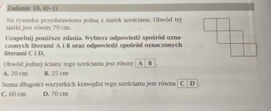 Zadanie 10. (0-1)
Na rysunku przedstawiono jedną z siatek sześcianu. Obwód tej
siatki jest równy 70 cm.
Uzupełnij poniższe zdania. Wybierz odpowiedź spośród ozna-
czonych literami A i B oraz odpowiedź spośród oznaczonych
literami C i D.
Obwód jednej ściany tego sześcianu jest równy | A B
A. 20 cm B. 25 cm
Suma długości wszystkich krawędzi tego sześcianu jest równa C D
C. 60 cm D. 70 cm