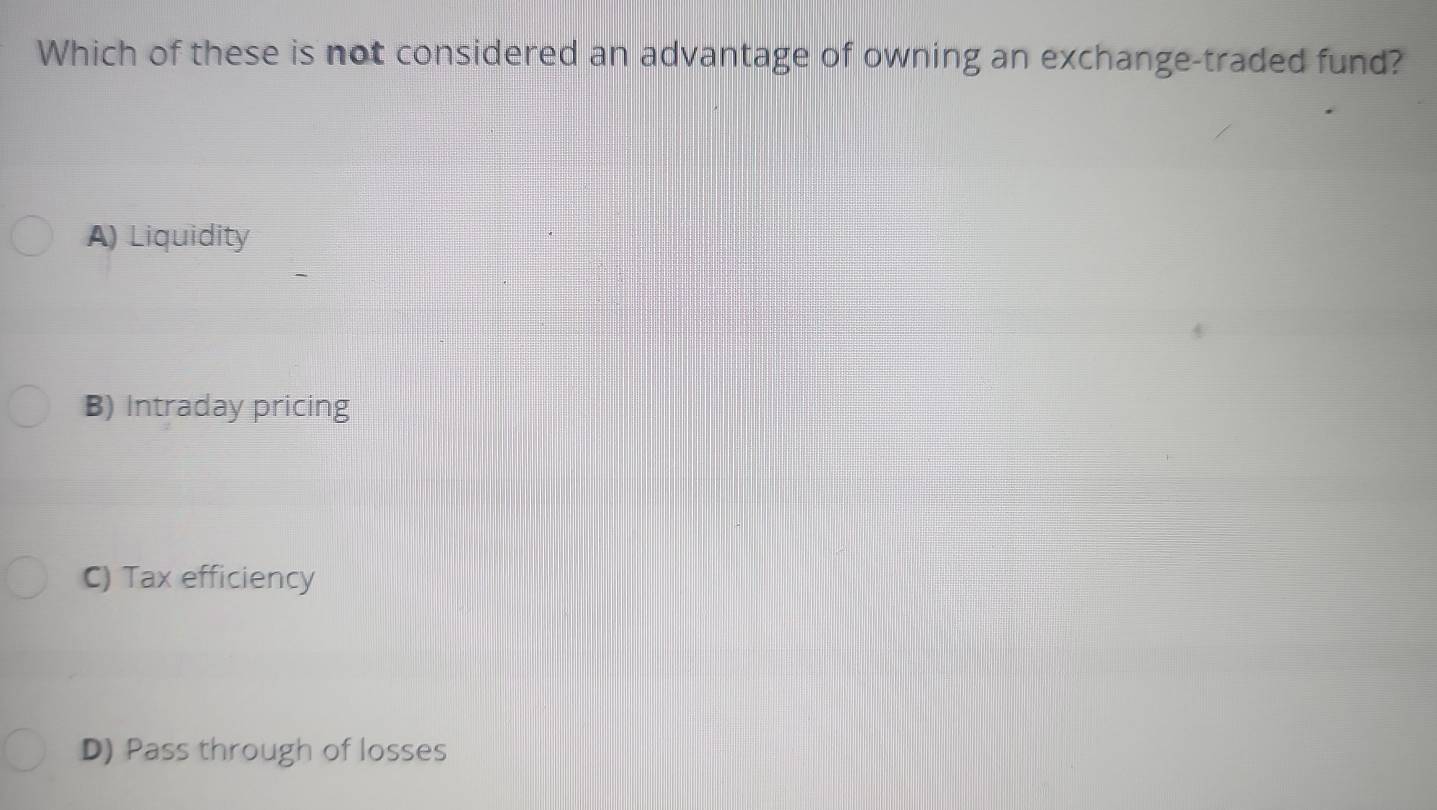 Which of these is not considered an advantage of owning an exchange-traded fund?
A) Liquidity
B) Intraday pricing
C) Tax efficiency
D) Pass through of losses