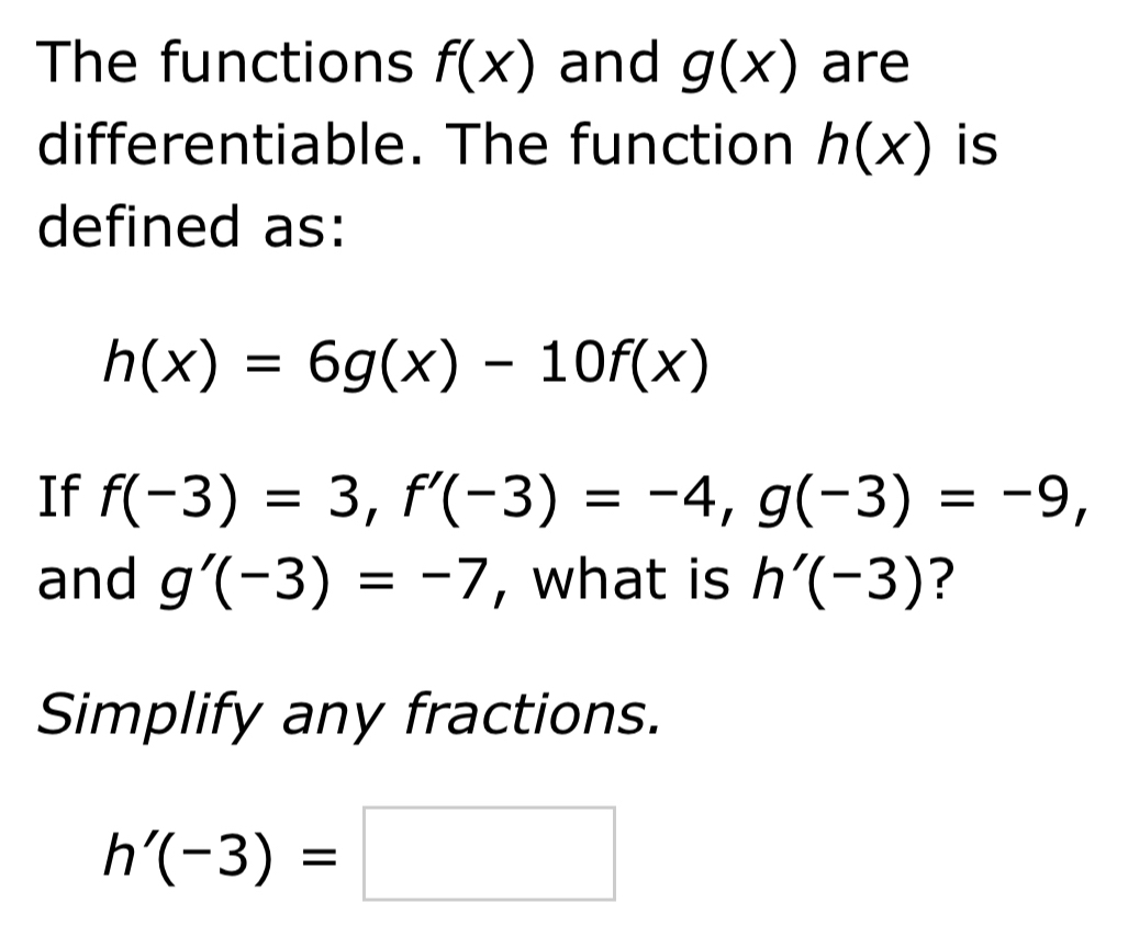 The functions f(x) and g(x) are 
differentiable. The function h(x) is 
defined as:
h(x)=6g(x)-10f(x)
If f(-3)=3, f'(-3)=-4, g(-3)=-9, 
and g'(-3)=-7 , what is h'(-3) ? 
Simplify any fractions.
h'(-3)=□