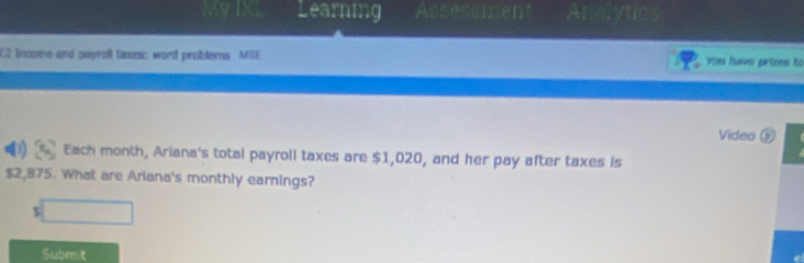 My IX Learning Assessmen Analyuc 
02 lncome and payroll taxes: word problerns MSE You have prims to 
Video ⑥ 
[ Each month, Ariana's total payroll taxes are $1,020, and her pay after taxes is
$2,875. What are Ariana's monthly earnings? 
5 □ 
Submit