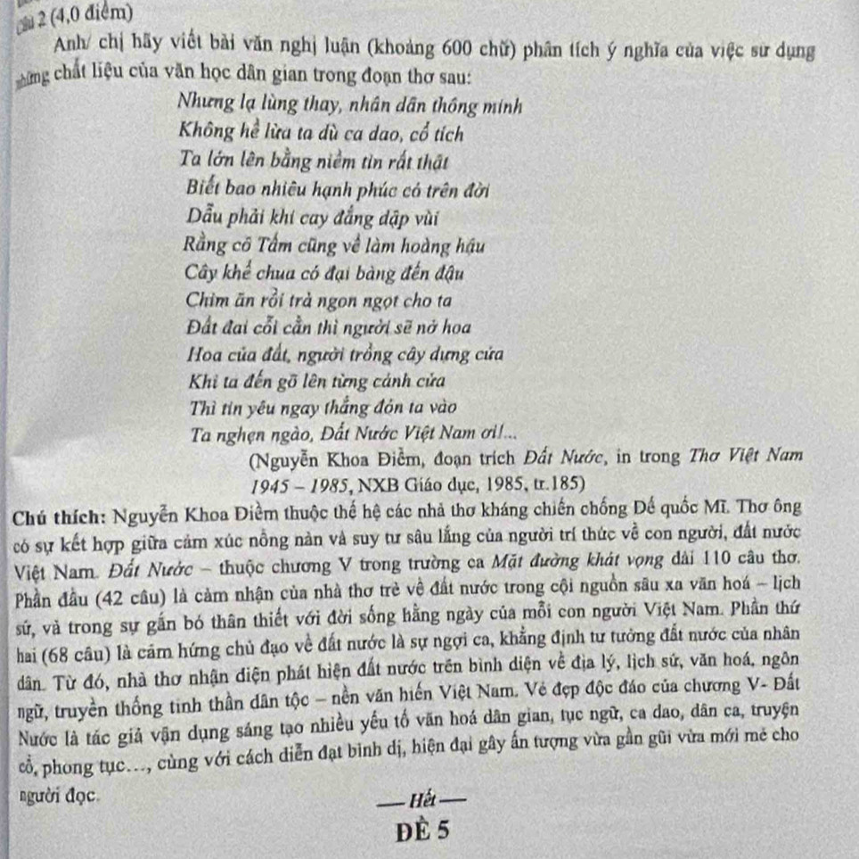  2 (4,0 điểm)
Anh/ chị hãy viết bài văn nghị luận (khoảng 600 chữ) phân tích ý nghĩa của việc sư dụng
chững chất liệu của văn học dân gian trong đoạn thơ sau:
Nhưng lạ lùng thay, nhân dân thông minh
Không hể lừa ta dù ca dao, cổ tích
Ta lớn lên bằng niềm tin rất thật
Biết bao nhiêu hạnh phúc có trên đời
Dẫu phải khi cay đẳng dập vùi
Rầng cô Tấm cũng về làm hoàng hậu
Cây khế chua có đại bàng đến đậu
Chim ăn rồi trà ngon ngọt cho ta
Đất đai cổi cần thì người sẽ nở hoa
Hoa của đất, người trồng cây dựng cửa
Khi ta đến gõ lên từng cánh cửa
Thì tin yêu ngay thắng đôn ta vào
Ta nghện ngào, Đất Nước Việt Nam ơi!...
(Nguyễn Khoa Điểm, đoạn trích Đất Nước, in trong Thơ Việt Nam
1945 - 1985, NXB Giáo dục, 1985, tr.185)
Chú thích: Nguyễn Khoa Điểm thuộc thế hệ các nhả thơ kháng chiến chống Đế quốc Mĩ. Thơ ông
có sự kết hợp giữa cảm xúc nồng nàn và suy tư sâu lắng của người trí thức về con người, đất nước
Việt Nam. Đất Nước - thuộc chương V trong trường ca Mặt đường khát vọng dài 110 câu thơ.
Phần đầu (42 câu) là cảm nhận của nhà thơ trẻ về đất nước trong cội nguồn sâu xa văn hoá - lịch
sứử, và trong sự gắn bó thân thiết với đời sống hằng ngày của mỗi con người Việt Nam. Phần thứ
hai (68 câu) là cảm hứng chủ đạo về đất nước là sự ngợi ca, khẳng định tư tưởng đất nước của nhân
dân Từ đó, nhà thơ nhận diện phát hiện đất nước trên bình diện về địa lý, lịch sứ, văn hoá, ngôn
ngữ, truyền thống tinh thần dân tộc - nền văn hiến Việt Nam. Vẻ đẹp độc đáo của chương V- Đất
Nước là tác giả vận dụng sáng tạo nhiều yếu tố văn hoá dân gian, tục ngữ, ca dao, dân ca, truyện
cổ, phong tục..., cùng với cách diễn đạt bình dị, hiện đại gây ấn tượng vừa gần gũi vừa mới mẻ cho
người đọc _ Hu_
dè 5