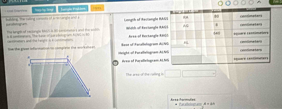 =Unit Overvion Step by Step Sample Problem Hints 
building. The railing consists of a rectangle and a 
parallelogram Length of Rectangle RA
The length of rectangle RAGS is 80 centimeters and the width Width of Rectangle RA
is 8 centimeters. The base of parailelogram ALNG is 80
centimeters and the height is 4 centimeters. Area of Rectangle RA
Use the given information to complete the worksheet. Base of Parallelogram ALN
Height of Parallelogram AL
Area of Parallelogram AL

The area of the railing is 
Area Formulas: 
Parallelogram: A=bh