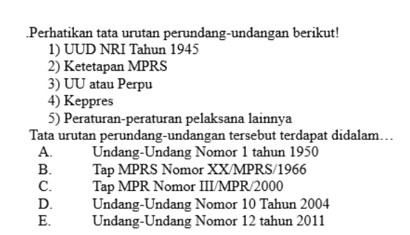 .Perhatikan tata urutan perundang-undangan berikut!
1) UUD NRI Tahun 1945
2) Ketetapan MPRS
3) UU atau Perpu
4) Keppres
5) Peraturan-peraturan pelaksana lainnya
Tata urutan perundang-undangan tersebut terdapat didalam...
A. Undang-Undang Nomor 1 tahun 1950
B. Tap MPRS Nomor XX/MPRS/1966
C. Tap MPR Nomor III/MPR/2000
D. Undang-Undang Nomor 10 Tahun 2004
E. Undang-Undang Nomor 12 tahun 2011