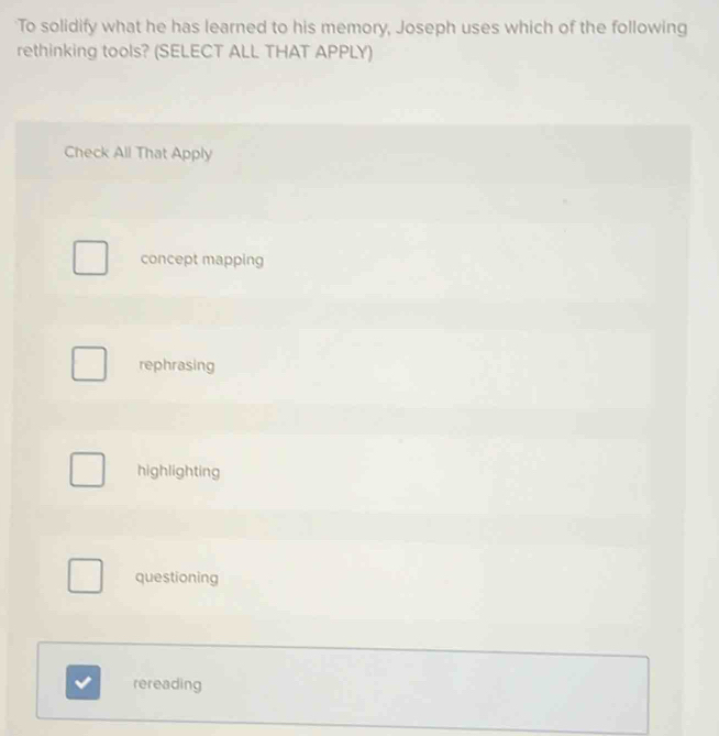 To solidify what he has learned to his memory, Joseph uses which of the following
rethinking tools? (SELECT ALL THAT APPLY)
Check All That Apply
concept mapping
rephrasing
highlighting
questioning
rereading