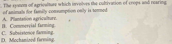 The system of agriculture which involves the cultivation of crops and rearing
of animals for family consumption only is termed
A. Plantation agriculture.
B. Commercial farming.
C. Subsistence farming.
D. Mechanized farming.