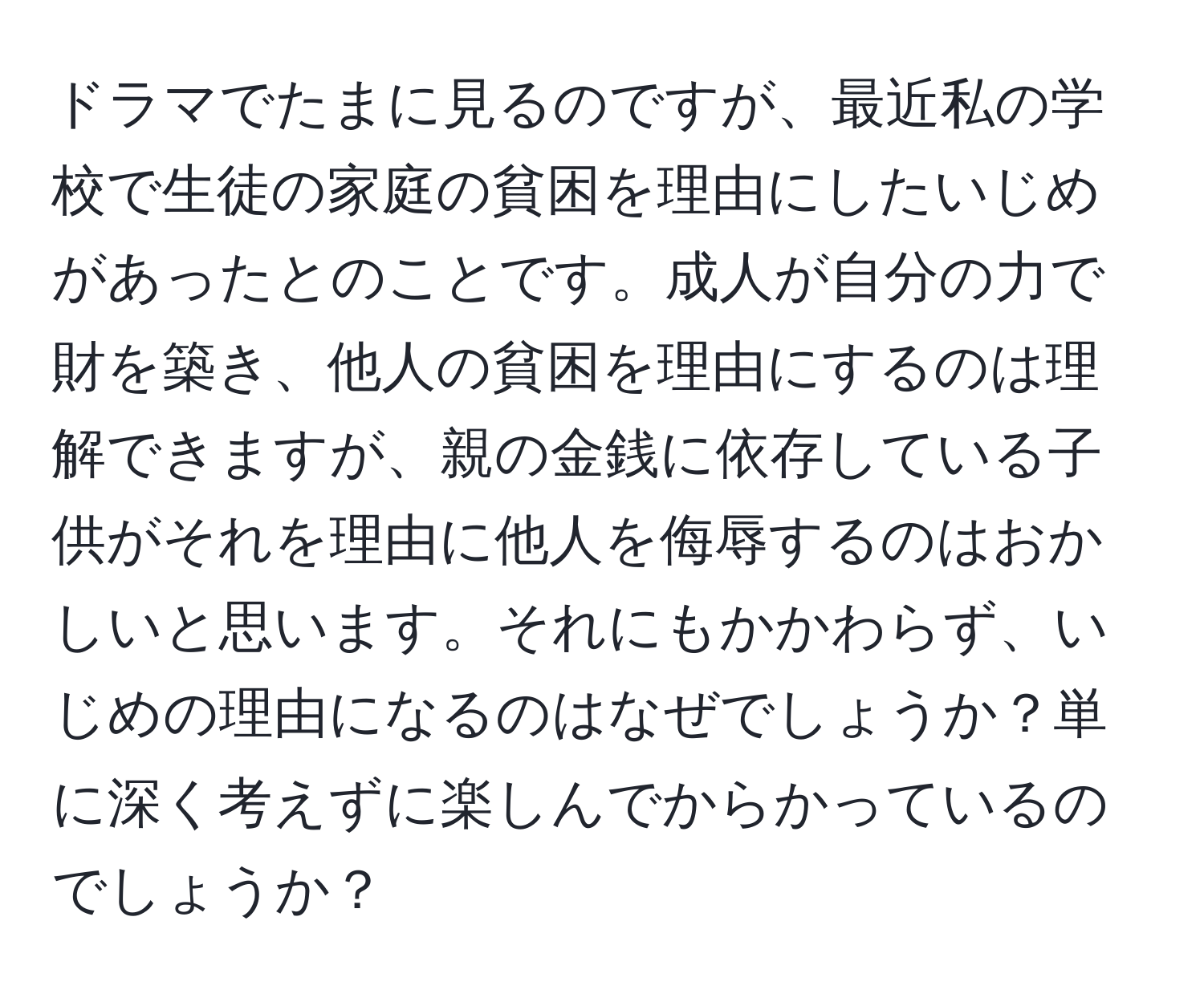 ドラマでたまに見るのですが、最近私の学校で生徒の家庭の貧困を理由にしたいじめがあったとのことです。成人が自分の力で財を築き、他人の貧困を理由にするのは理解できますが、親の金銭に依存している子供がそれを理由に他人を侮辱するのはおかしいと思います。それにもかかわらず、いじめの理由になるのはなぜでしょうか？単に深く考えずに楽しんでからかっているのでしょうか？