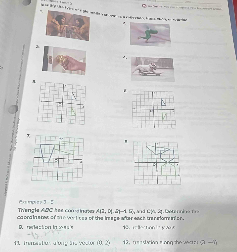 Dato 
amples 1 and 2 _ Go Online. You can complete your homework online. 

1. 
Identify the typion shown as a reflection, translation, or rotation 
2 
3 
4 
6. 
7.
y
8.
y
x
4 
Examples 3-5 
Triangle ABC has coordinates A(2,0), B(-1,5) , and C(4,3). Determine the 
coordinates of the vertices of the image after each transformation. 
9. reflection in x-axis 10. reflection in y-axis 
11. translation along the vector langle 0,2rangle 12. translation along the vector langle 3,-4rangle