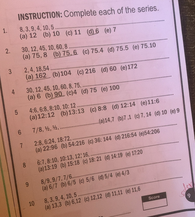 INSTRUCTION: Complete each of the series.
1. 8, 3, 9, 4, 10, 5
_
(a) 12 (b) 10 (c) 11 (d) 6 (e) 7
2. 30, 12, 45, 10, 60, 8
_
_
(a) 75, 8 (b) 75, 6 (c) 75.4 (d) 75.5 (e) 75.10
3 2, 4, 18, 54 (d) 60. (e) 172
(a) 162 (b) 104 (c) 216
4 30, 12, 45, 10, 60, 8, 75,
(a) 6 (b) 90 (c) 4 _ (d) 75 (e) 100
5 4:6, 6:8, 8:10, 10:12 (b) 13:13 (c) 8:8 (d) 12:14 (e) 11:6
(a) 12:12
6 7/8, ½, ½, __(a) 14, 7 (b) 7 , 1 (c) 7, 14
(d) 10 (e) 9
1 2:8 6:24, 18:72, 54:216 (c) 36:144 (d) 216:54 (e) 54:206
(a) 22:96 (b)
_
8 6 : 7, 8 : 10, 10 : 13, 12, 16, 15:18 _ (c) 18:21 (d) 14:19 (e) 17:20
(a) 13:19 (b)
9 8/9, 9/7, 7/6. _(d) 5/4 (e) 4/3
(a) 6/7 (b) 6/5 (c) 5/6
10 8, 3, 9, 4, 10, 5 (d) 11, 11 (e) 11, 6
_
(a) 13, 3 (b) 6, 12 (c) 12, 12
Score 9