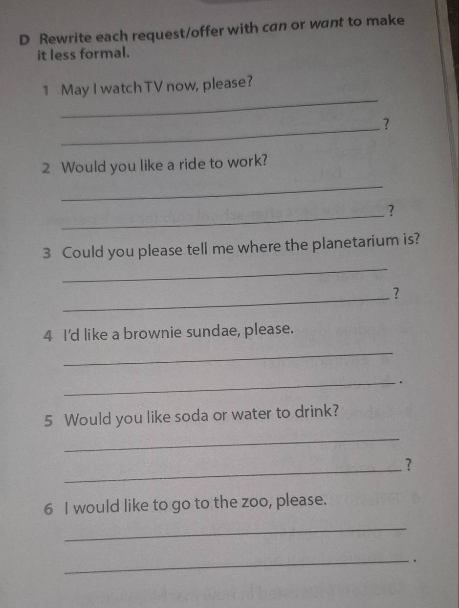 Rewrite each request/offer with can or want to make 
it less formal. 
_ 
1 May I watch TV now, please? 
_? 
2 Would you like a ride to work? 
_ 
_? 
3 Could you please tell me where the planetarium is? 
_ 
_? 
4 I'd like a brownie sundae, please. 
_ 
_. 
5 Would you like soda or water to drink? 
_ 
_? 
6 I would like to go to the zoo, please. 
_ 
_.