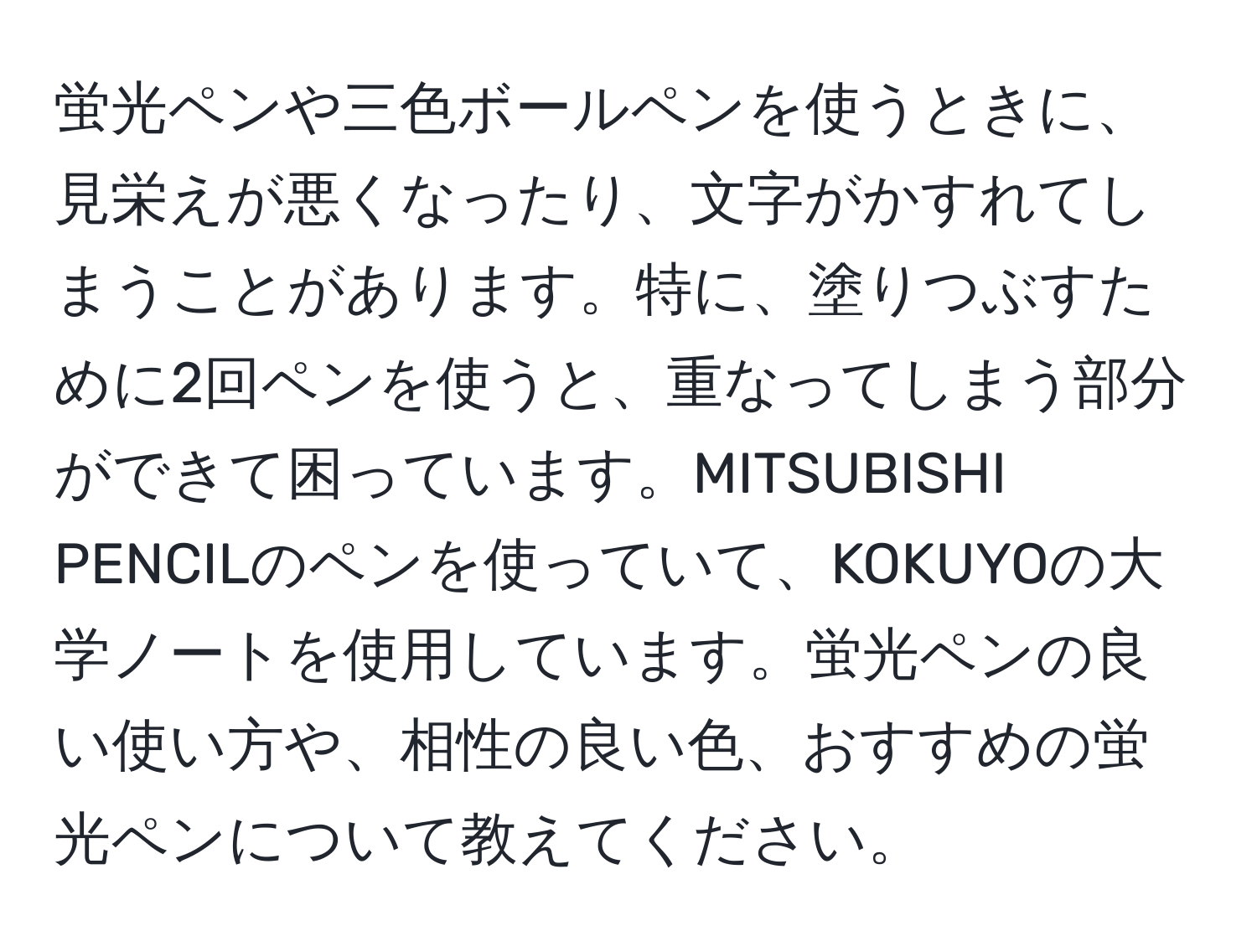 蛍光ペンや三色ボールペンを使うときに、見栄えが悪くなったり、文字がかすれてしまうことがあります。特に、塗りつぶすために2回ペンを使うと、重なってしまう部分ができて困っています。MITSUBISHI PENCILのペンを使っていて、KOKUYOの大学ノートを使用しています。蛍光ペンの良い使い方や、相性の良い色、おすすめの蛍光ペンについて教えてください。