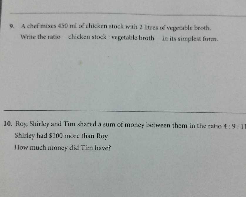 A chef mixes 450 ml of chicken stock with 2 litres of vegetable broth. 
Write the ratio chicken stock : vegetable broth in its simplest form. 
10. Roy, Shirley and Tim shared a sum of money between them in the ratio 4:9:11
Shirley had $100 more than Roy. 
How much money did Tim have?