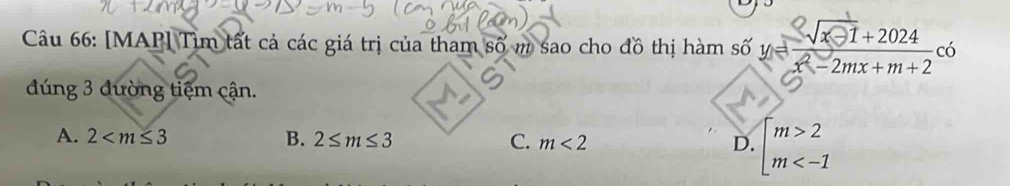 [MAP] Tìm tất cả các giá trị của tham số m sao cho đồ thị hàm số y= (sqrt(x-1)+2024)/x^2-2mx+m+2 c6
dúng 3 đường tiệm cận.
A. 2 B. 2≤ m≤ 3 C. m<2</tex> D. beginarrayl m>2 m