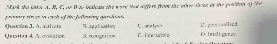 Mark the letter A, B, C, or D to indicate the word that differs from the other three in the position of the
primary stress in each of the following questions.
Question 3. A. activate B. application C. analyse D. personalised
Question 4. A. evolution B. recognition C. interactive D. intelligence