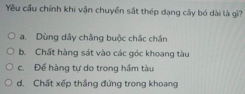 Yêu cầu chính khi vận chuyển sắt thép dạng cây bó dài là gì?
a. Dùng dây chằng buộc chắc chắn
b. Chất hàng sát vào các góc khoang tàu
c. Để hàng tự do trong hầm tàu
d. Chất xếp thẳng đứng trong khoang