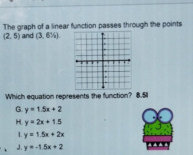 The graph of a linear function passes through the points
(2,5) and (3,6^1/_2). 
Which equation represents the function? 8.5I
G. y=1.5x+2
H. y=2x+1.5
1. y=1.5x+2x
J. y=-1.5x+2