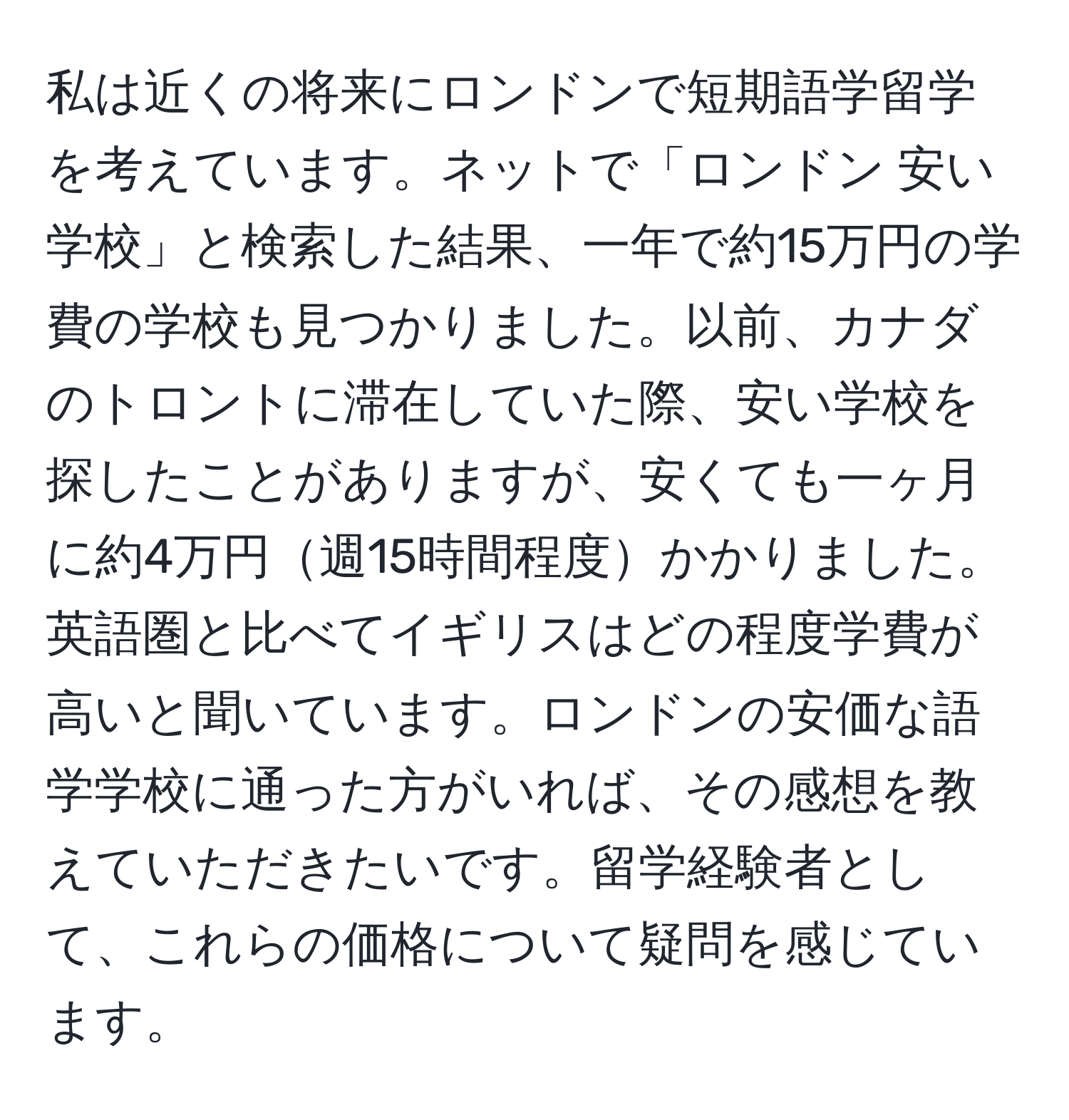 私は近くの将来にロンドンで短期語学留学を考えています。ネットで「ロンドン 安い学校」と検索した結果、一年で約15万円の学費の学校も見つかりました。以前、カナダのトロントに滞在していた際、安い学校を探したことがありますが、安くても一ヶ月に約4万円週15時間程度かかりました。英語圏と比べてイギリスはどの程度学費が高いと聞いています。ロンドンの安価な語学学校に通った方がいれば、その感想を教えていただきたいです。留学経験者として、これらの価格について疑問を感じています。