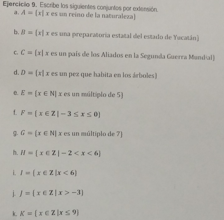 Escribe los siguientes conjuntos por extensión. 
a. A= x|x es un reino de la naturaleza 
b. B= x|x es una preparatoria estatal del estado de Yucatán) 
C. C= x|x es un país de los Aliados en la Segunda Guerra Mundial 
d. D= x|x es un pez que habita en los árboles 
e. E= x∈ N|x es un múltiplo de 5
f. F= x∈ Z|-3≤ x≤ 0
g. G= x∈ N|x es un múltiplo de 7  
h. H= x∈ Z|-2
i. I= x∈ Z|x<6
j. J= x∈ Z|x>-3
k. K= x∈ Z|x≤ 9