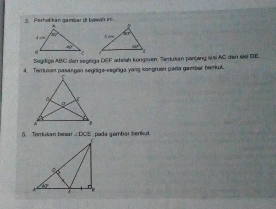 Perhatikan gambar di bawah ini.
 
Segitiga ABC dan segitiga DEF adalah kongruen. Tentukan panjang sisi AC dan sisi DE.
4. Tentukan pasangan segitiga-segitiga yang kongruen pada gambar berikut.
5. Tentukan besar ∠ DCE pada gambar berikut