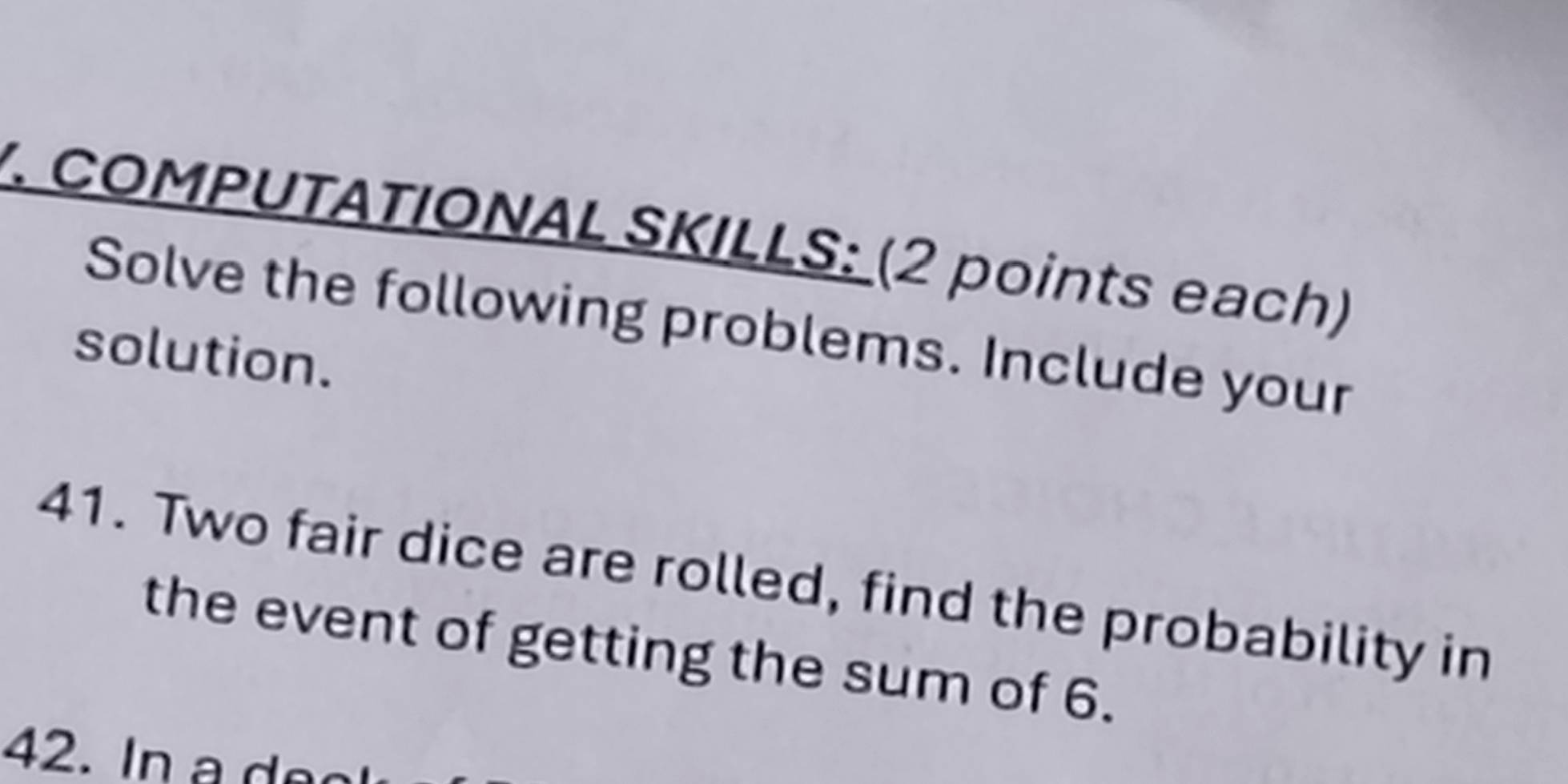 COMPUTATIONAL SKILLS: (2 points each) 
Solve the following problems. Include your 
solution. 
41. Two fair dice are rolled, find the probability in 
the event of getting the sum of 6. 
42. In e