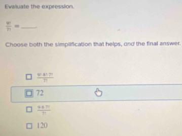 Evaluate the expression.
 9!/7! = _
Choose both the simplification that helps, and the final answer.
 (9!-8!-7!)/7! 
72
 (9.6.7!)/7! 
120