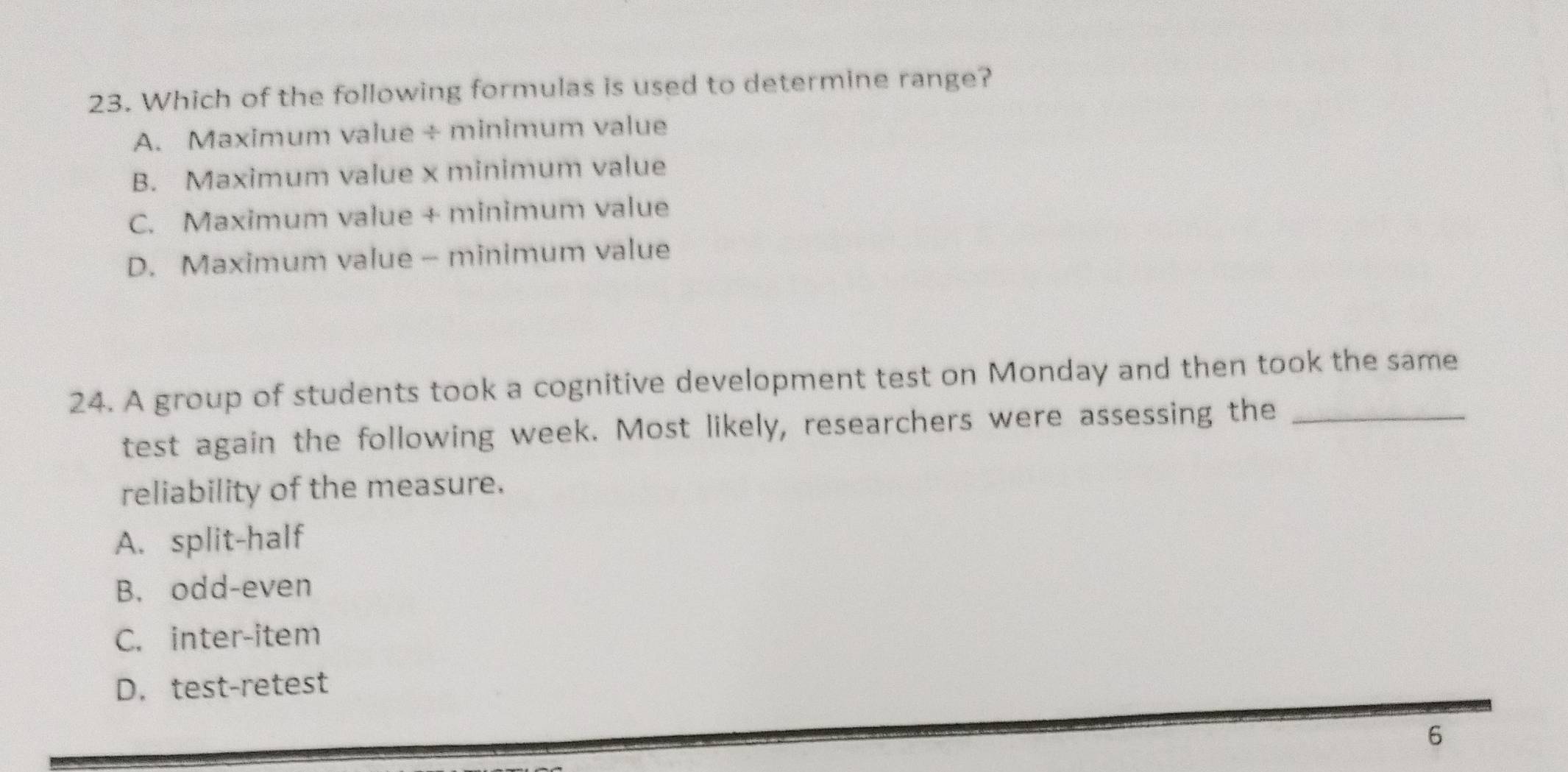 Which of the following formulas is used to determine range?
A. Maximum value ÷ minimum value
B. Maximum value x minimum value
C. Maximum value + minimum value
D. Maximum value - minimum value
24. A group of students took a cognitive development test on Monday and then took the same
test again the following week. Most likely, researchers were assessing the_
reliability of the measure.
A. split-half
B. odd-even
C. inter-item
D. test-retest
6