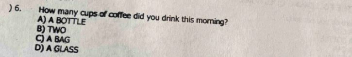 ) 6. How many cups of coffee did you drink this morning?
A) A BOTTLE
B) TWO
C) A BAG
D) A GLASS