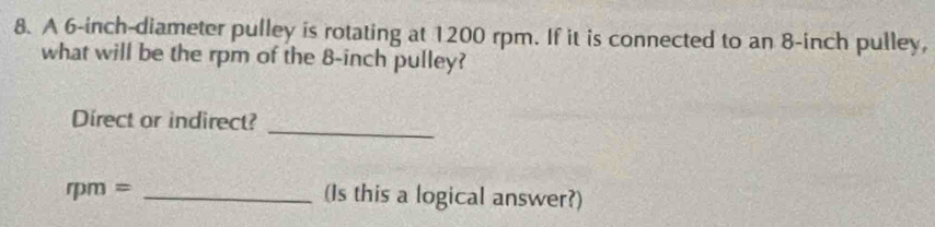 A 6-inch -diameter pulley is rotating at 1200 rpm. If it is connected to an 8-inch pulley, 
what will be the rpm of the 8-inch pulley? 
_ 
Direct or indirect?
rpm= _(Is this a logical answer?)