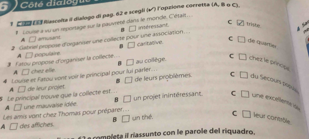 Côté dialogu
1 C Do (4 Riascolta il dialogo di pag. 62 e scegli (✔) l’opzione corretta (A, B o C).
1 Louise a vu un reportage sur la pauvreté dans le monde. C'était. . .
B □ intéressant.
4 Sa
C triste. ne
A □ amusant.
2 Gabriel propose d'organiser une collecte pour une association…. .
B □
A □ populaire. caritative.
C □ de quartier.
3 Fatou propose d'organiser la collecte. ..
C □ chez le principal
B □
A □ chez elle. au collège.
4 Louise et Fatou vont voir le principal pour lui parler….
B □ de leurs problèmes.
C □ du Secours popua
A □ de leur projet.
5 Le principal trouve que la collecte est...
B □ un
A sqrt() une mauvaise idée. projet in intéressant. C □ un ex celent é
Les amis vont chez Thomas pour préparer.. .
B □ un thé.
C
A □ des affiches. □ leur contrôle.
63 é completa il riassunto con le parole del riquadro.